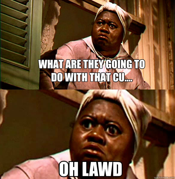 What are they going to do with that cu....   OH LAWD