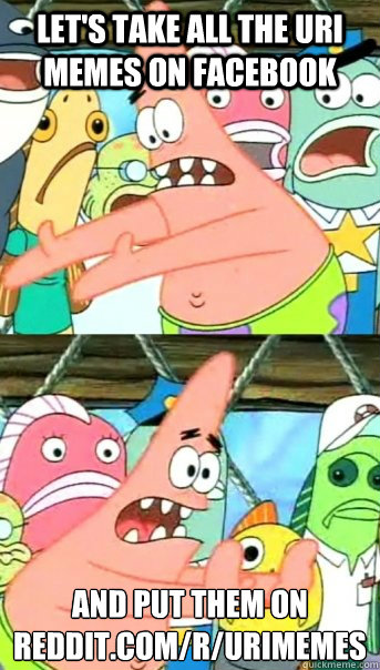Let's take all the uri memes on facebook and put them on Reddit.com/r/urimemes
  Push it somewhere else Patrick