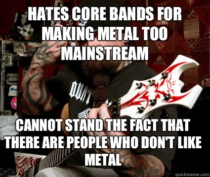 HATES CORE BANDS FOR MAKING METAL TOO MAINSTREAM CANNOT STAND THE FACT THAT THERE ARE PEOPLE WHO DON'T LIKE METAL - HATES CORE BANDS FOR MAKING METAL TOO MAINSTREAM CANNOT STAND THE FACT THAT THERE ARE PEOPLE WHO DON'T LIKE METAL  Scumbag Metalhead