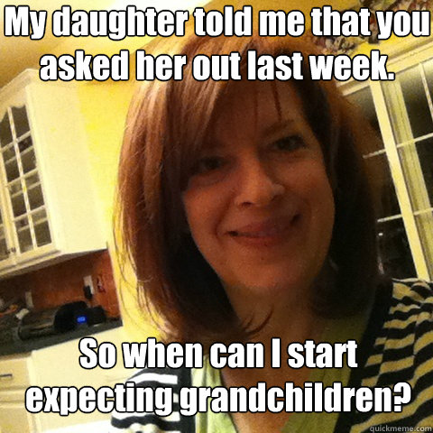 My daughter told me that you  asked her out last week. So when can I start expecting grandchildren? - My daughter told me that you  asked her out last week. So when can I start expecting grandchildren?  Overly Attached Girlfriends Mom