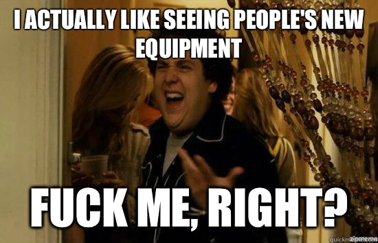 I actually like seeing people's new equipment  fuck me, right?  fuckmeright