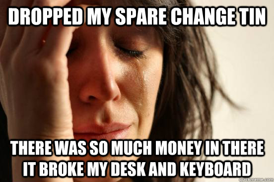 Dropped my spare change tin there was so much money in there it broke my desk and keyboard  First World Problems