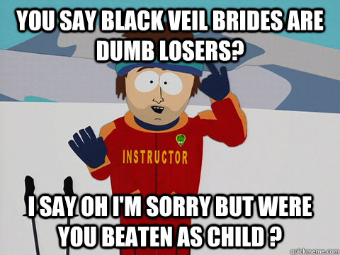 You say Black Veil Brides are dumb losers? I say Oh i'm sorry but were you beaten as child ?  Youre gonna have a bad time
