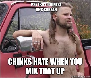 Psy isn't Chinese
He's Korean Chinks hate when you mix that up  racist redneck