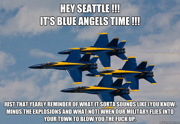 Hey Seattle !!!
It's Blue Angels time !!! 

 
Just that yearly reminder of what it sorta sounds like (you know, minus the explosions and what not) when our military flies into your town to blow you the fuck up. - Hey Seattle !!!
It's Blue Angels time !!! 

 
Just that yearly reminder of what it sorta sounds like (you know, minus the explosions and what not) when our military flies into your town to blow you the fuck up.  seafair