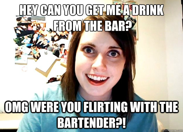 Hey can you get me a drink
 from the bar? OMG WERE YOU FLIRTING with the bartender?!  Overly Attached Girlfriend