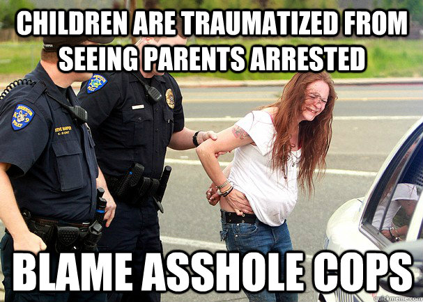 Children are traumatized from seeing parents arrested blame asshole cops  