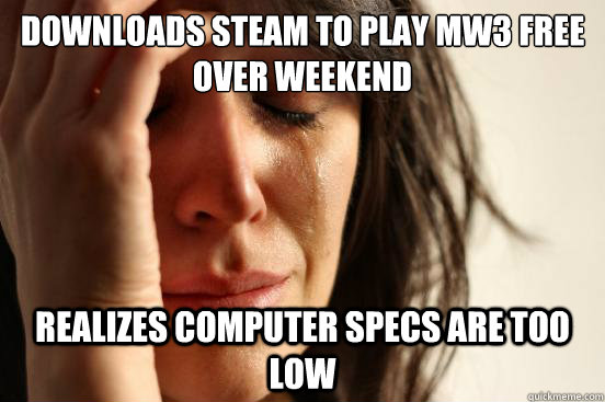 Downloads steam to play mw3 free over weekend Realizes computer specs are too low  First World Problems