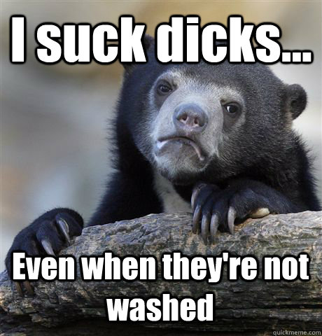 I suck dicks... Even when they're not washed  Confession Bear