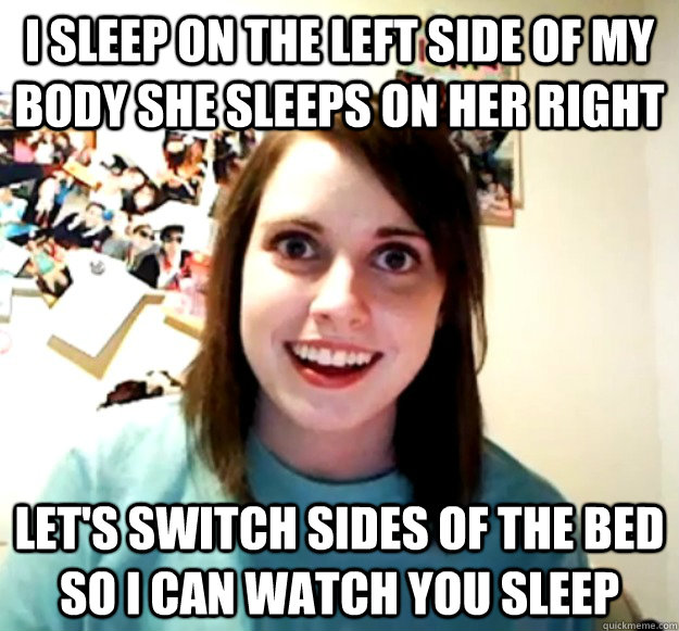 I sleep on the left side of my body she sleeps on her right Let's switch sides of the bed so I can watch you sleep  Overly Attached Girlfriend