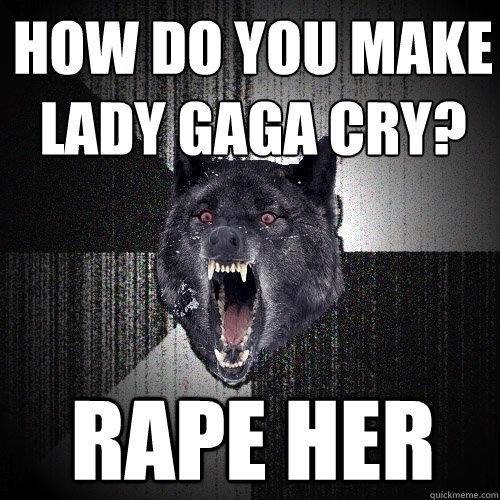 how do you make
lady gaga cry? Rape her  Insanity Wolf
