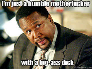 With A Big Ass Dick Im Just A Humble Motherfucker With A Big Ass Dick Im Just A Humble Motherfucker