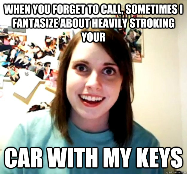 When you forget to call, sometimes I fantasize about heavily stroking your car with my keys  Overly Attached Girlfriend