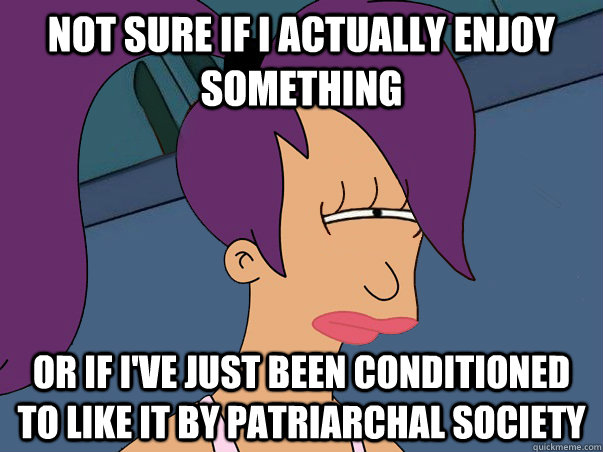 Not sure if I actually enjoy something or if I've just been conditioned to like it by patriarchal society - Not sure if I actually enjoy something or if I've just been conditioned to like it by patriarchal society  Leela Futurama