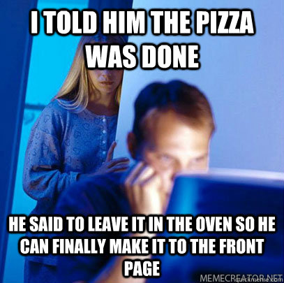 I told him the pizza was done He said to leave it in the oven so he can finally make it to the front page - I told him the pizza was done He said to leave it in the oven so he can finally make it to the front page  Misc