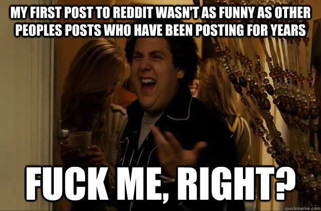 my first post to Reddit wasn't as funny as other peoples posts who have been posting for years Fuck Me, Right? - my first post to Reddit wasn't as funny as other peoples posts who have been posting for years Fuck Me, Right?  Fuck Me, Right