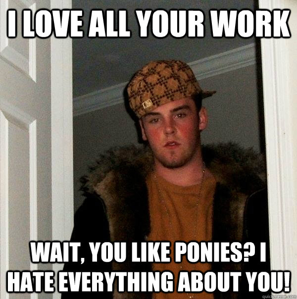 I love all your work Wait, you like ponies? I HATE EVERYTHING ABOUT YOU!  Scumbag Steve