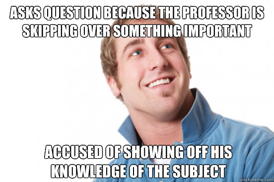 Asks question because the professor is skipping over something important accused of showing off his knowledge of the subject  Misunderstood Douchebag