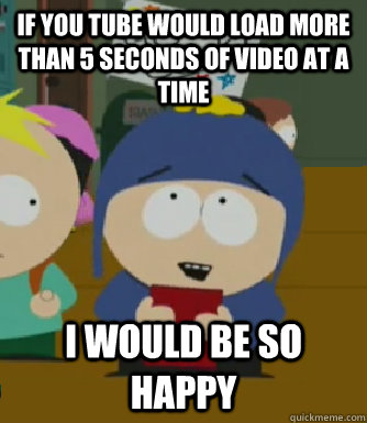 If You tube would load more than 5 seconds of video at a time I would be so happy  Craig - I would be so happy