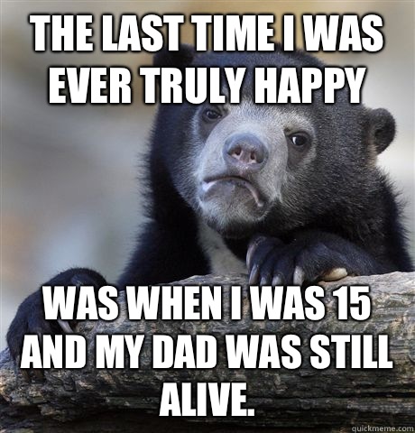 The last time I was ever truly happy  Was when I was 15 and my dad was still alive.   Confession Bear