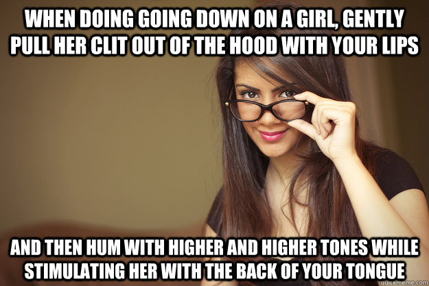 When doing going down on a girl, gently pull her clit out of the hood with your lips and then hum with higher and higher tones while stimulating her with the back of your tongue - When doing going down on a girl, gently pull her clit out of the hood with your lips and then hum with higher and higher tones while stimulating her with the back of your tongue  Actual Sexual Advice Girl