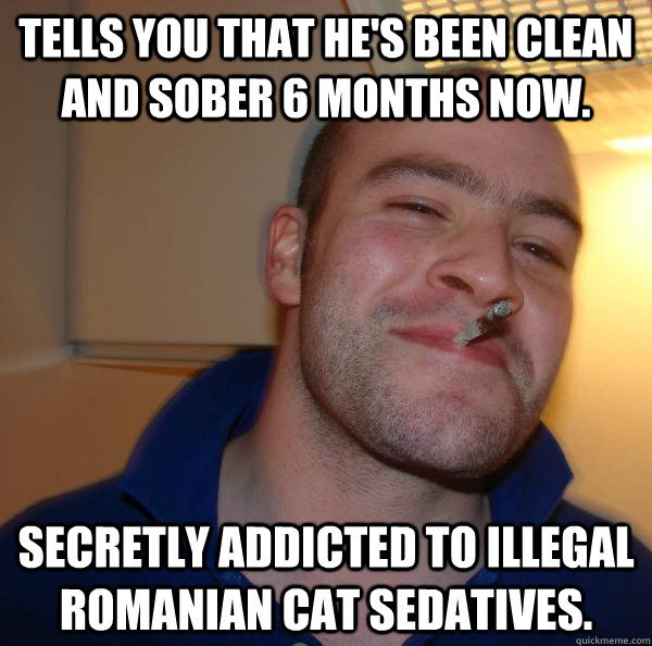 Tells you that he's been clean and sober 6 months now. Secretly addicted to illegal Romanian cat sedatives. - Tells you that he's been clean and sober 6 months now. Secretly addicted to illegal Romanian cat sedatives.  Misc