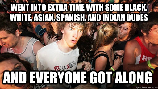 went into Extra time with some black, white, asian, spanish, and indian dudes and everyone got along  Sudden Clarity Clarence