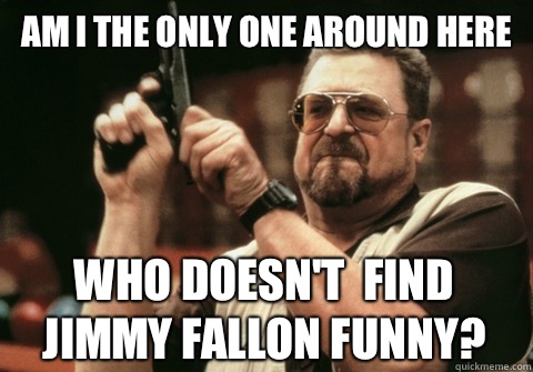Am I the only one around here who doesn't  find Jimmy Fallon funny? - Am I the only one around here who doesn't  find Jimmy Fallon funny?  Am I the only one