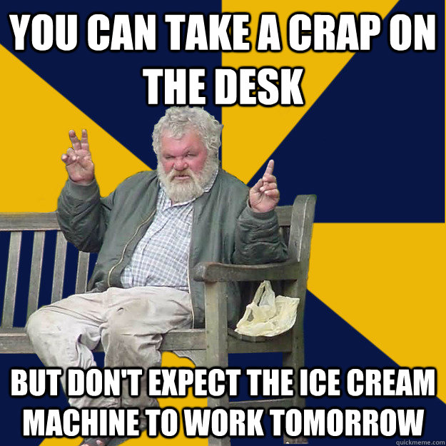 You can take a crap on the desk but don't expect the ice cream machine to work tomorrow  