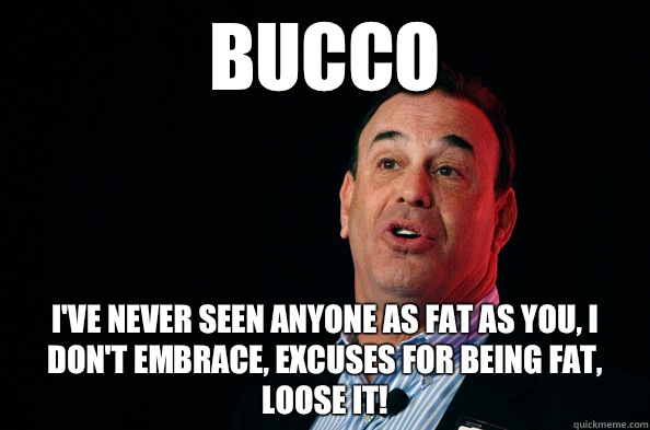Bucco I've never seen anyone as fat as you, I don't embrace, excuses for being fat, Loose It!  