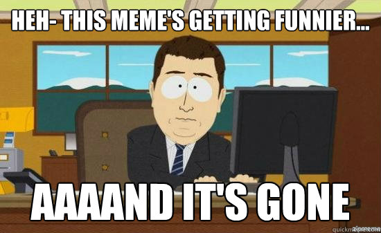 heh- this meme's getting funnier... AAAAND It's gone  aaaand its gone