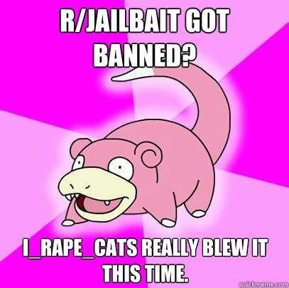 r/Jailbait got banned? I_Rape_Cats really blew it this time.  Slowpoke