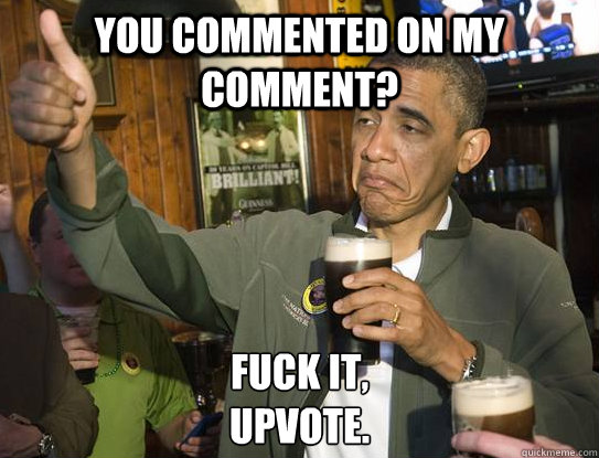 you commented on my comment? Fuck it,
upvote. - you commented on my comment? Fuck it,
upvote.  Upvoting Obama