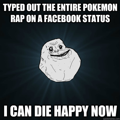 Typed out the entire pokemon rap on a facebook status I can die happy now  Forever Alone