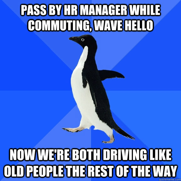 Pass by HR Manager while commuting, wave hello Now we're both driving like old people the rest of the way  Socially Awkward Penguin