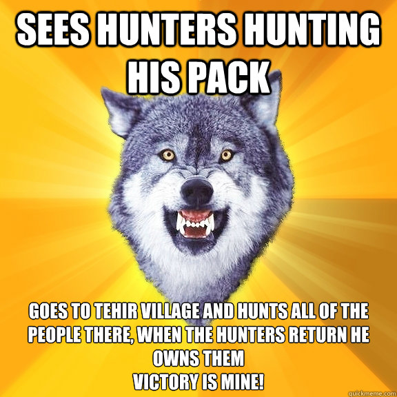 SEES HUNTERS HUNTING HIS PACK GOES TO TEHIR VILLAGE AND HUNTS ALL OF THE PEOPLE THERE, WHEN THE HUNTERS RETURN HE OWNS THEM
VICTORY IS MINE!  Courage Wolf