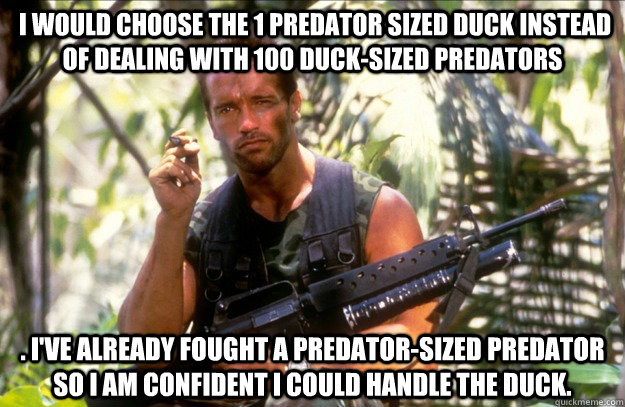  I would choose the 1 Predator sized duck instead of dealing with 100 duck-sized Predators . I've already fought a Predator-sized Predator so I am confident I could handle the duck. -  I would choose the 1 Predator sized duck instead of dealing with 100 duck-sized Predators . I've already fought a Predator-sized Predator so I am confident I could handle the duck.  Misc
