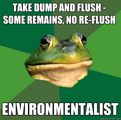 Take dump and flush - Some remains, no re-flush Environmentalist  Foul Bachelor Frog