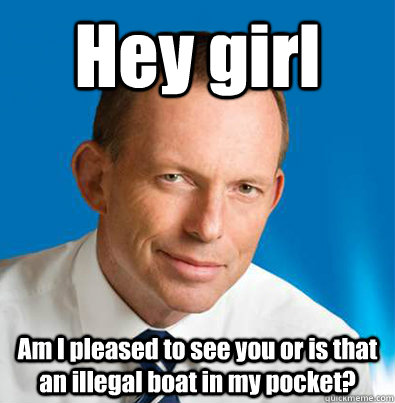 Hey girl Am I pleased to see you or is that an illegal boat in my pocket?  Hey Girl Tony Abbott