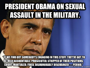 President Obama on sexual assault in the military.  “If we find out somebody’s engaging in this stuff, they’ve got to be held accountable, prosecuted, stripped of their positions, court-martialed, fired, dishonorably discharged — p  