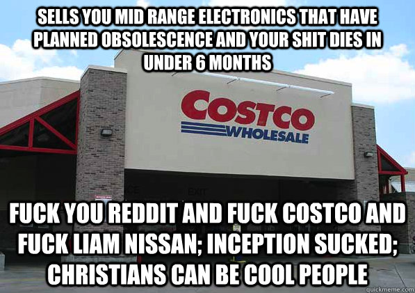 sells you mid range electronics that have planned obsolescence and your shit dies in under 6 months fuck you reddit and fuck costco and fuck liam nissan; inception sucked; christians can be cool people - sells you mid range electronics that have planned obsolescence and your shit dies in under 6 months fuck you reddit and fuck costco and fuck liam nissan; inception sucked; christians can be cool people  Good Guy Costco