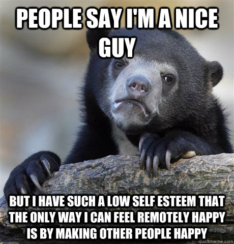 People say i'm a nice guy but i have such a low self esteem that the only way i can feel remotely happy is by making other people happy - People say i'm a nice guy but i have such a low self esteem that the only way i can feel remotely happy is by making other people happy  Confession Bear