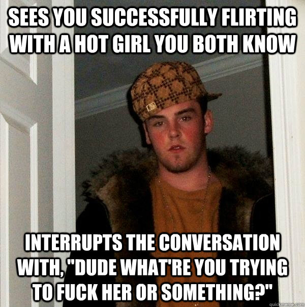 Sees you successfully flirting with a hot girl you both know interrupts the conversation with, 