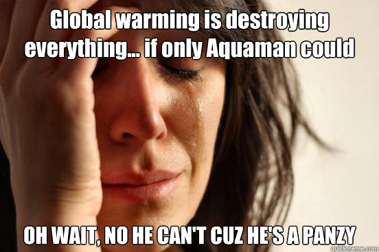 Global warming is destroying everything... if only Aquaman could help... OH WAIT, NO HE CAN'T CUZ HE'S A PANZY  First World Problems