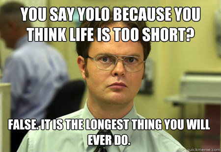 You say YOLO because you think life is too short? False. It is the longest thing you will ever do.  Dwight