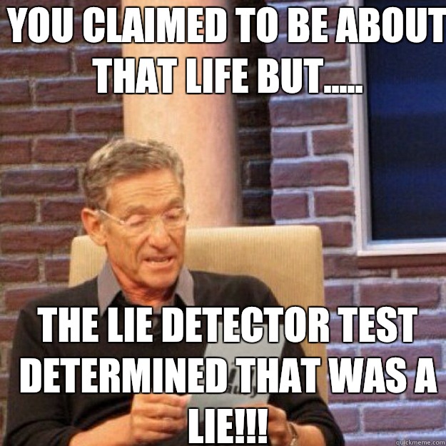 YOU CLAIMED TO BE ABOUT THAT LIFE BUT..... THE LIE DETECTOR TEST DETERMINED THAT WAS A LIE!!!  