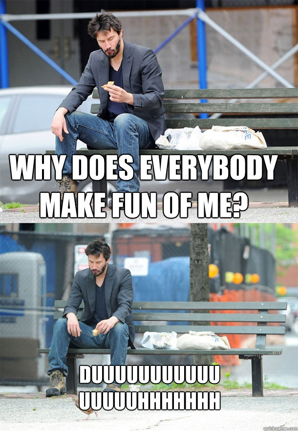 why does everybody make fun of me? duuuuuuuuuuuuuuuuhhhhhhh  Sad Keanu