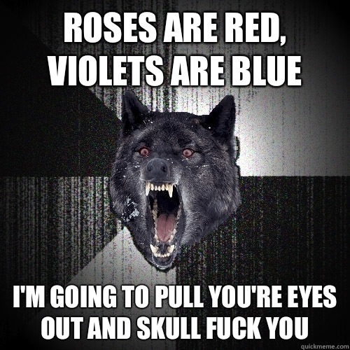 Roses are red, violets are blue I'm going to pull you're eyes out and skull fuck you  Insanity Wolf