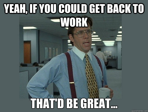 Yeah, if you could get back to work That'd be great... - Yeah, if you could get back to work That'd be great...  Office Space Lumbergh