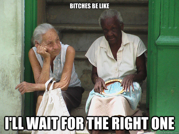 Bitches be like I'll wait for the right one  The right one